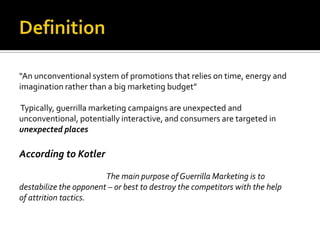 “An unconventional system of promotions that relies on time, energy and
imagination rather than a big marketing budget”

Typically, guerrilla marketing campaigns are unexpected and
unconventional, potentially interactive, and consumers are targeted in
unexpected places

According to Kotler

                        The main purpose of Guerrilla Marketing is to
destabilize the opponent – or best to destroy the competitors with the help
of attrition tactics.
 
