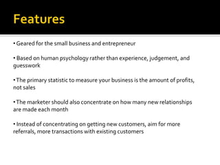 • Geared for the small business and entrepreneur

• Based on human psychology rather than experience, judgement, and
guesswork

• The primary statistic to measure your business is the amount of profits,
not sales

• The marketer should also concentrate on how many new relationships
are made each month

• Instead of concentrating on getting new customers, aim for more
referrals, more transactions with existing customers
 