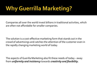 Companies all over the world invest billions in traditional activities, which
are often not affordable for smaller companies.



The solution is a cost-effective marketing form that stands out in the
crowd of advertisings and catches the attention of the customer even in
the rapidly changing marketing world of today.



The aspects of Guerilla Marketing also fit these needs of today - away
from uniformity and insistency towards creativity and flexibility.
 
