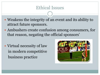 Ethical Issues
 Weakens the integrity of an event and its ability to
attract future sponsors.
 Ambushers create confusion among consumers, for
that reason, negating the official sponsors’
 Virtual necessity of law
in modern competitive
business practice
 