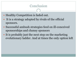 Conclusion
 Healthy Competition is faded out.
 It is a strategy adopted by rivals of the official
sponsors.
 Successful ambush strategies feed on ill-conceived
sponsorships and clumsy sponsors
 It is probably just the next step on the marketing
evolutionary ladder. And at times the only option left
 