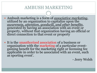 AMBUSH MARKETING
 Ambush marketing is a form of associative marketing,
utilized by an organization to capitalize upon the
awareness, attention, goodwill, and other benefits,
generated by having an association with an event or
property, without that organization having an official or
direct connection to that event or property
 It is the unauthorized association of a business or
organization with the marketing of a particular event-
gaining benefit for the marketing right or licensing fee
applicable in order to be associated with an event, such
as sporting event’.
- Jerry Welsh
 