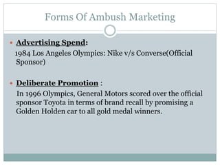 Forms Of Ambush Marketing
 Advertising Spend:
1984 Los Angeles Olympics: Nike v/s Converse(Official
Sponsor)
 Deliberate Promotion :
In 1996 Olympics, General Motors scored over the official
sponsor Toyota in terms of brand recall by promising a
Golden Holden car to all gold medal winners.
 