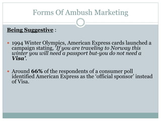 Forms Of Ambush Marketing
Being Suggestive :
 1994 Winter Olympics, American Express cards launched a
campaign stating, ‘If you are traveling to Norway this
winter you will need a passport but-you do not need a
Visa’.
 Around 66% of the respondents of a consumer poll
identified American Express as the ‘official sponsor’ instead
of Visa.
 