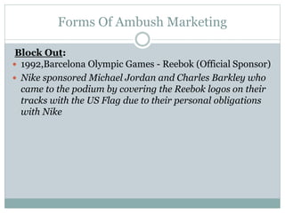 Forms Of Ambush Marketing
Block Out:
 1992,Barcelona Olympic Games - Reebok (Official Sponsor)
 Nike sponsored Michael Jordan and Charles Barkley who
came to the podium by covering the Reebok logos on their
tracks with the US Flag due to their personal obligations
with Nike
 