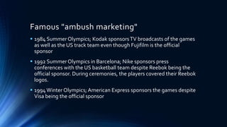 Famous "ambush marketing"
 1984 SummerOlympics; Kodak sponsorsTV broadcasts of the games
as well as the US track team even though Fujifilm is the official
sponsor
 1992 SummerOlympics in Barcelona; Nike sponsors press
conferences with the US basketball team despite Reebok being the
official sponsor. During ceremonies, the players covered their Reebok
logos.
 1994Winter Olympics; American Express sponsors the games despite
Visa being the official sponsor
 