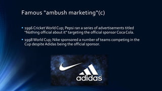 Famous "ambush marketing“(c)
 1996 CricketWorld Cup; Pepsi ran a series of advertisements titled
"Nothing official about it" targeting the official sponsor Coca Cola.
 1998World Cup; Nike sponsored a number of teams competing in the
Cup despite Adidas being the official sponsor.
 