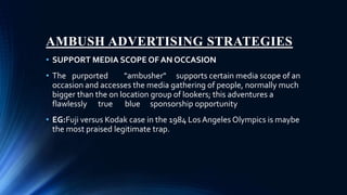 AMBUSH ADVERTISING STRATEGIES
• SUPPORT MEDIA SCOPE OF AN OCCASION
• The purported "ambusher" supports certain media scope of an
occasion and accesses the media gathering of people, normally much
bigger than the on location group of lookers; this adventures a
flawlessly true blue sponsorship opportunity
• EG:Fuji versus Kodak case in the 1984 Los Angeles Olympics is maybe
the most praised legitimate trap.
 