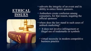 ETHICAL
ISSUES
• subverts the integrity of an event and its
ability to entice future sponsors.
• Ambushers create confusion among
consumers, for that reason, negating the
official sponsors’
• where does the law stand in such cases of
ambush marketing?
• It does not involve infringement or
illegal use of trademarks or symbols
• virtual necessity in modern competitive
business practice
 