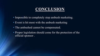 CONCLUSION
• Impossible to completely stop ambush marketing.
• Event is hit most with the ambush marketing
• The ambushed cannot be compensated.
• Proper legislation should come for the protection of the
official sponsor .
 