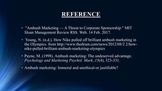REFERENCE
• "Ambush Marketing — A Threat to Corporate Sponsorship." MIT
Sloan Management Review RSS. Web. 14 Feb. 2017.
• Young, N. (n.d.). How Nike pulled off brilliant ambush marketing in
the Olympics. from http://www.thedrum.com/news/2012/08/2 2/how-
nike-pulled-brilliant-ambush-marketing-olympics
• Payne, M. (1998). Ambush marketing: The undeserved advantage.
Psychology and Marketing Psychol. Mark.,15(4), 323-331.
• Ambush marketing: Immoral and unethical-or justifiable?
 