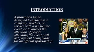 INTRODUCTION
A promotion tactic
designed to associate a
company ,product, or
service with a particular
event ,or to attract the
attention of people
attending the event ,with
out payment being made
for an official sponsorship.
 