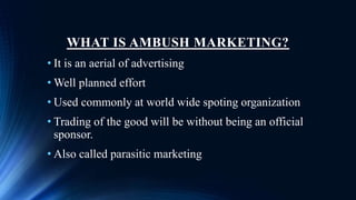 WHAT IS AMBUSH MARKETING?
• It is an aerial of advertising
• Well planned effort
• Used commonly at world wide spoting organization
• Trading of the good will be without being an official
sponsor.
• Also called parasitic marketing
 