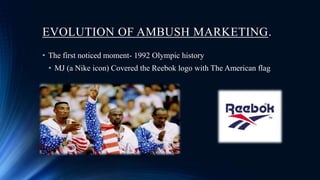 EVOLUTION OF AMBUSH MARKETING.
• The first noticed moment- 1992 Olympic history
• MJ (a Nike icon) Covered the Reebok logo with The American flag
 