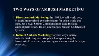 TWO WAYS OF AMBUSH MARKETİNG
1. Direct Ambush Marketing: In 1994 football world cup,
MasterCard received exclusive rights for using world cup
logo, but a rival Sprints Communication used the logo
without permission. This is direct attack but can be defended
by laws.
2. Indirect Ambush Marketing: Several ways indirect
ambush marketing can take place like sponsoring the
broadcast of the event, sponsoring subcategories of the major
event etc.
 
