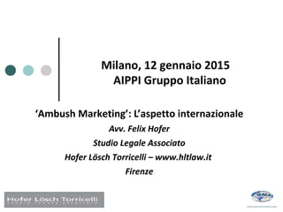 Milano, 12 gennaio 2015
AIPPI Gruppo Italiano
‘Ambush Marketing’: L’aspetto internazionale
Avv. Felix Hofer
Studio Legale Associato
Hofer Lösch Torricelli – www.hltlaw.it
Firenze
 