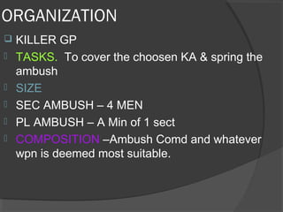 ORGANIZATION
 KILLER GP
 TASKS. To cover the choosen KA & spring the
ambush
 SIZE
 SEC AMBUSH – 4 MEN
 PL AMBUSH – A Min of 1 sect
 COMPOSITION –Ambush Comd and whatever
wpn is deemed most suitable.
 