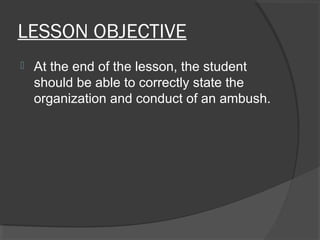 LESSON OBJECTIVE
 At the end of the lesson, the student
should be able to correctly state the
organization and conduct of an ambush.
 