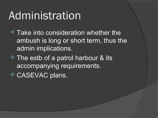 Administration
 Take into consideration whether the
ambush is long or short term, thus the
admin implications.
 The estb of a patrol harbour & its
accompanying requirements.
 CASEVAC plans.
 