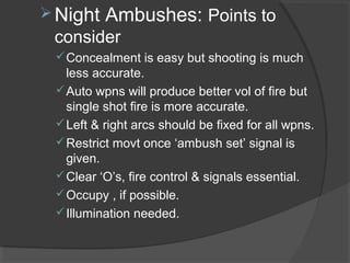 Night Ambushes: Points to
consider
Concealment is easy but shooting is much
less accurate.
Auto wpns will produce better vol of fire but
single shot fire is more accurate.
Left & right arcs should be fixed for all wpns.
Restrict movt once ‘ambush set’ signal is
given.
Clear ‘O’s, fire control & signals essential.
Occupy , if possible.
Illumination needed.
 
