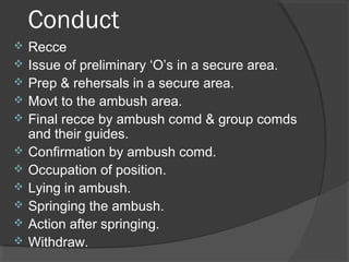 Conduct
 Recce
 Issue of preliminary ‘O’s in a secure area.
 Prep & rehersals in a secure area.
 Movt to the ambush area.
 Final recce by ambush comd & group comds
and their guides.
 Confirmation by ambush comd.
 Occupation of position.
 Lying in ambush.
 Springing the ambush.
 Action after springing.
 Withdraw.
 