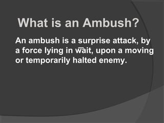 What is an Ambush?
An ambush is a surprise attack, by
a force lying in wait, upon a moving
or temporarily halted enemy.
 