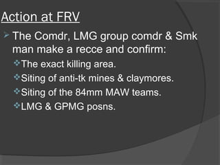 Action at FRV
 The Comdr, LMG group comdr & Smk
man make a recce and confirm:
The exact killing area.
Siting of anti-tk mines & claymores.
Siting of the 84mm MAW teams.
LMG & GPMG posns.
 