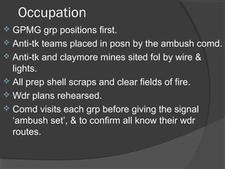 Occupation
 GPMG grp positions first.
 Anti-tk teams placed in posn by the ambush comd.
 Anti-tk and claymore mines sited fol by wire &
lights.
 All prep shell scraps and clear fields of fire.
 Wdr plans rehearsed.
 Comd visits each grp before giving the signal
‘ambush set’, & to confirm all know their wdr
routes.
 