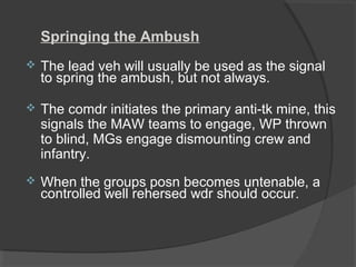 Springing the Ambush
 The lead veh will usually be used as the signal
to spring the ambush, but not always.
 The comdr initiates the primary anti-tk mine, this
signals the MAW teams to engage, WP thrown
to blind, MGs engage dismounting crew and
infantry.
 When the groups posn becomes untenable, a
controlled well rehersed wdr should occur.
 