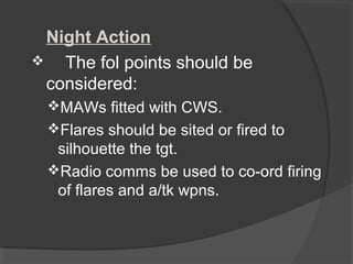 Night Action
 The fol points should be
considered:
MAWs fitted with CWS.
Flares should be sited or fired to
silhouette the tgt.
Radio comms be used to co-ord firing
of flares and a/tk wpns.
 