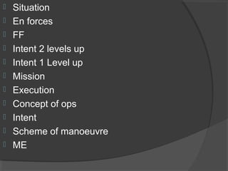  Situation
 En forces
 FF
 Intent 2 levels up
 Intent 1 Level up
 Mission
 Execution
 Concept of ops
 Intent
 Scheme of manoeuvre
 ME
 