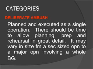 CATEGORIES
DELIBERATE AMBUSH
Planned and executed as a single
operation. There should be time
to allow planning, prep and
rehearsal in great detail. It may
vary in size fm a sec sized opn to
a major opn involving a whole
BG.
 