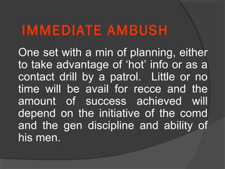 IMMEDIATE AMBUSH
One set with a min of planning, either
to take advantage of ‘hot’ info or as a
contact drill by a patrol. Little or no
time will be avail for recce and the
amount of success achieved will
depend on the initiative of the comd
and the gen discipline and ability of
his men.
 