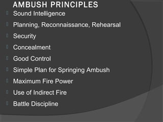 AMBUSH PRINCIPLES
 Sound Intelligence
 Planning, Reconnaissance, Rehearsal
 Security
 Concealment
 Good Control
 Simple Plan for Springing Ambush
 Maximum Fire Power
 Use of Indirect Fire
 Battle Discipline
 