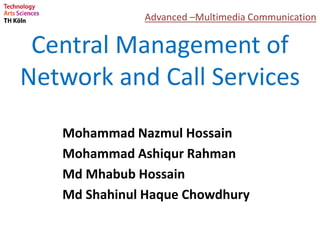 Central Management of
Network and Call Services
Mohammad Nazmul Hossain
Mohammad Ashiqur Rahman
Md Mhabub Hossain
Md Shahinul Haque Chowdhury
Advanced –Multimedia Communication
 