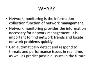 WHY??
• Network monitoring is the information
collection function of network management.
• Network monitoring provides the information
necessary for network management. It is
important to find network trends and locate
network problems quickly.
• Can automatically detect and respond to
threats and performance issues in real time,
as well as predict possible issues in the future.
 