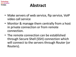 Abstract
• Make servers of web service, ftp service, VoIP
video call service
• Monitor & manage them centrally from a host
in private connection or from remote
connection.
• The remote connection can be established
through Secure Shell (SSH) connection which
will connect to the servers through Router (or
Routers).
 
