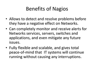 Benefits of Nagios
• Allows to detect and resolve problems before
they have a negative effect on Networks.
• Can completely monitor and receive alerts for
Networks services, servers, switches and
applications, and even mitigate any future
issues.
• Fully flexible and scalable, and gives total
peace-of-mind that IT systems will continue
running without causing any interruptions.
 
