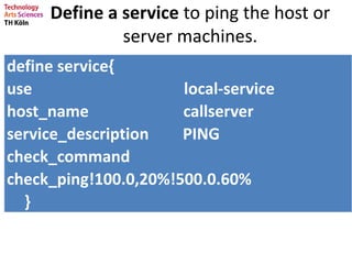 Define a service to ping the host or
server machines.
define service{
use local-service
host_name callserver
service_description PING
check_command
check_ping!100.0,20%!500.0.60%
}
 