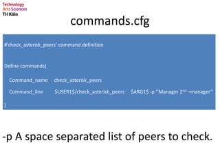 commands.cfg
#’check_asterisk_peers’ command definition
Define commands{
Command_name check_asterisk_peers
Command_line $USER1$/check_asterisk_peers $ARG1$ -p ‘’Manager 2nd –manager’’
}
-p A space separated list of peers to check.
 