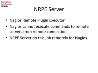 NRPE Server
• Nagios Remote Plugin Executor
• Nagios cannot execute commands to remote
servers from remote connection.
• NRPE Server do this job remotely for Nagios.
 