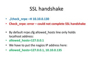 SSL handshake
• ./check_nrpe –H 10.10.0.130
• Check_nrpe: error – could not complete SSL handshake
• By default nrpe.cfg allowed_hosts line only holds
localhost address:
• allowed_hosts=127.0.0.1
• We have to put the nagios IP address here:
• allowed_hosts=127.0.0.1, 10.10.0.135
 