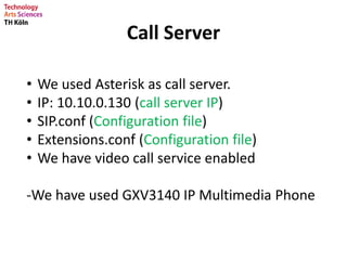 Call Server
• We used Asterisk as call server.
• IP: 10.10.0.130 (call server IP)
• SIP.conf (Configuration file)
• Extensions.conf (Configuration file)
• We have video call service enabled
-We have used GXV3140 IP Multimedia Phone
 