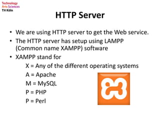 HTTP Server
• We are using HTTP server to get the Web service.
• The HTTP server has setup using LAMPP
(Common name XAMPP) software
• XAMPP stand for
X = Any of the different operating systems
A = Apache
M = MySQL
P = PHP
P = Perl
 