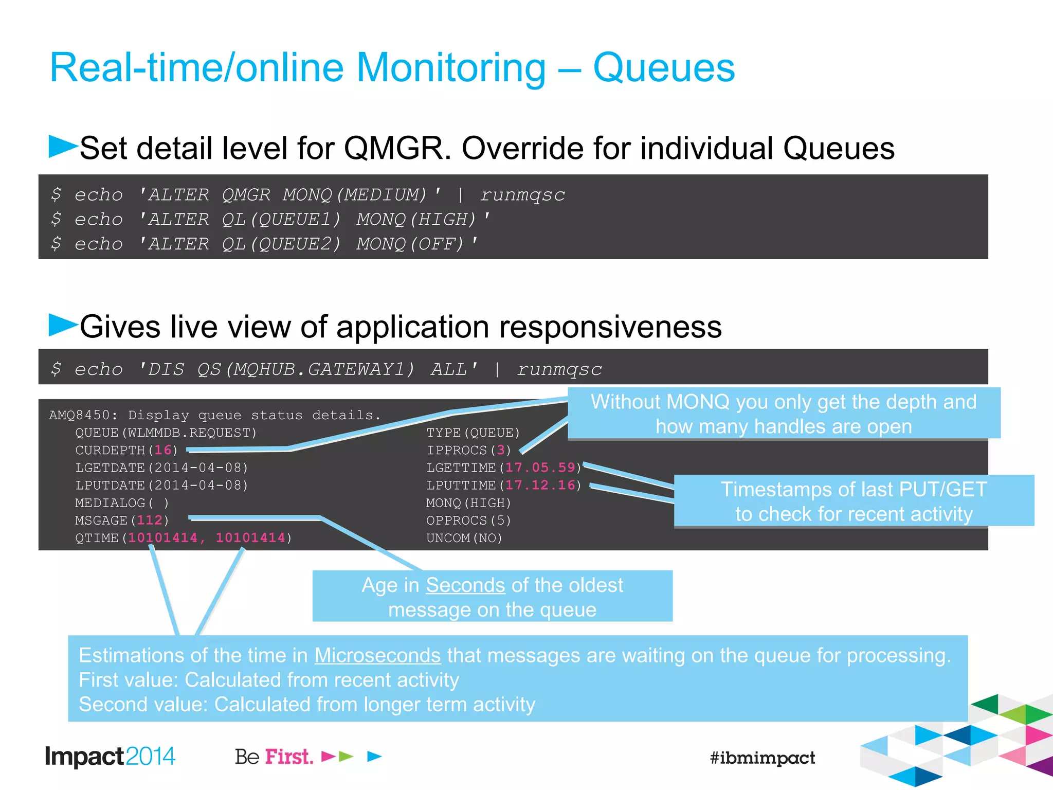 Real-time/online Monitoring – Queues
Set detail level for QMGR. Override for individual Queues
Gives live view of application responsiveness
$ echo 'ALTER QMGR MONQ(MEDIUM)' | runmqsc
$ echo 'ALTER QL(QUEUE1) MONQ(HIGH)'
$ echo 'ALTER QL(QUEUE2) MONQ(OFF)'
AMQ8450: Display queue status details.
QUEUE(WLMMDB.REQUEST) TYPE(QUEUE)
CURDEPTH(16) IPPROCS(3)
LGETDATE(2014-04-08) LGETTIME(17.05.59)
LPUTDATE(2014-04-08) LPUTTIME(17.12.16)
MEDIALOG( ) MONQ(HIGH)
MSGAGE(112) OPPROCS(5)
QTIME(10101414, 10101414) UNCOM(NO)
$ echo 'DIS QS(MQHUB.GATEWAY1) ALL' | runmqsc
Age in Seconds of the oldest
message on the queue
Age in Seconds of the oldest
message on the queue
Estimations of the time in Microseconds that messages are waiting on the queue for processing.
First value: Calculated from recent activity
Second value: Calculated from longer term activity
Estimations of the time in Microseconds that messages are waiting on the queue for processing.
First value: Calculated from recent activity
Second value: Calculated from longer term activity
Timestamps of last PUT/GET
to check for recent activity
Timestamps of last PUT/GET
to check for recent activity
Without MONQ you only get the depth and
how many handles are open
Without MONQ you only get the depth and
how many handles are open
 