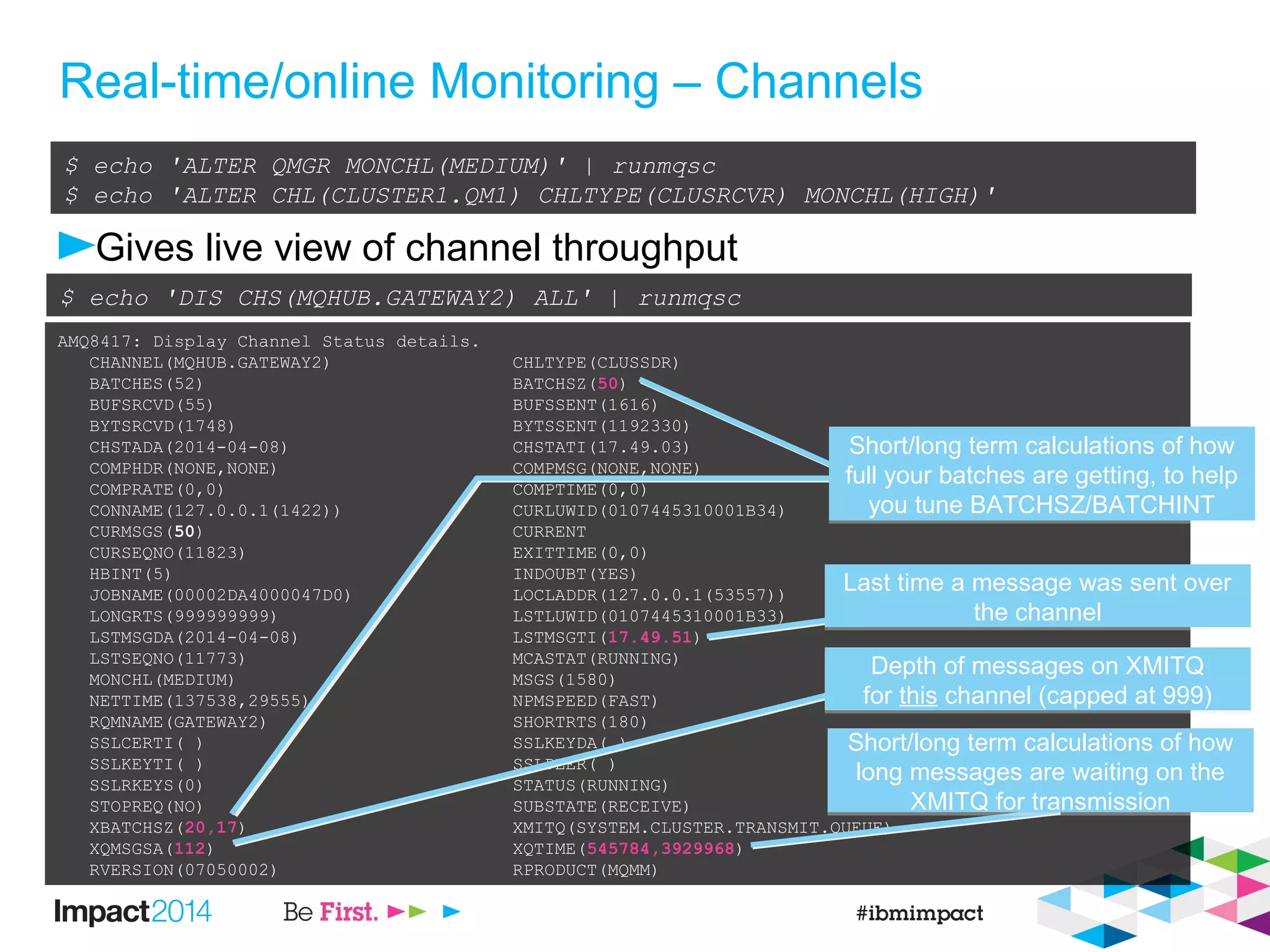 Real-time/online Monitoring – Channels
Gives live view of channel throughput
$ echo 'ALTER QMGR MONCHL(MEDIUM)' | runmqsc
$ echo 'ALTER CHL(CLUSTER1.QM1) CHLTYPE(CLUSRCVR) MONCHL(HIGH)'
AMQ8417: Display Channel Status details.
CHANNEL(MQHUB.GATEWAY2) CHLTYPE(CLUSSDR)
BATCHES(52) BATCHSZ(50)
BUFSRCVD(55) BUFSSENT(1616)
BYTSRCVD(1748) BYTSSENT(1192330)
CHSTADA(2014-04-08) CHSTATI(17.49.03)
COMPHDR(NONE,NONE) COMPMSG(NONE,NONE)
COMPRATE(0,0) COMPTIME(0,0)
CONNAME(127.0.0.1(1422)) CURLUWID(0107445310001B34)
CURMSGS(50) CURRENT
CURSEQNO(11823) EXITTIME(0,0)
HBINT(5) INDOUBT(YES)
JOBNAME(00002DA4000047D0) LOCLADDR(127.0.0.1(53557))
LONGRTS(999999999) LSTLUWID(0107445310001B33)
LSTMSGDA(2014-04-08) LSTMSGTI(17.49.51)
LSTSEQNO(11773) MCASTAT(RUNNING)
MONCHL(MEDIUM) MSGS(1580)
NETTIME(137538,29555) NPMSPEED(FAST)
RQMNAME(GATEWAY2) SHORTRTS(180)
SSLCERTI( ) SSLKEYDA( )
SSLKEYTI( ) SSLPEER( )
SSLRKEYS(0) STATUS(RUNNING)
STOPREQ(NO) SUBSTATE(RECEIVE)
XBATCHSZ(20,17) XMITQ(SYSTEM.CLUSTER.TRANSMIT.QUEUE)
XQMSGSA(112) XQTIME(545784,3929968)
RVERSION(07050002) RPRODUCT(MQMM)
$ echo 'DIS CHS(MQHUB.GATEWAY2) ALL' | runmqsc
Short/long term calculations of how
full your batches are getting, to help
you tune BATCHSZ/BATCHINT
Short/long term calculations of how
full your batches are getting, to help
you tune BATCHSZ/BATCHINT
Last time a message was sent over
the channel
Last time a message was sent over
the channel
Depth of messages on XMITQ
for this channel (capped at 999)
Depth of messages on XMITQ
for this channel (capped at 999)
Short/long term calculations of how
long messages are waiting on the
XMITQ for transmission
Short/long term calculations of how
long messages are waiting on the
XMITQ for transmission
 