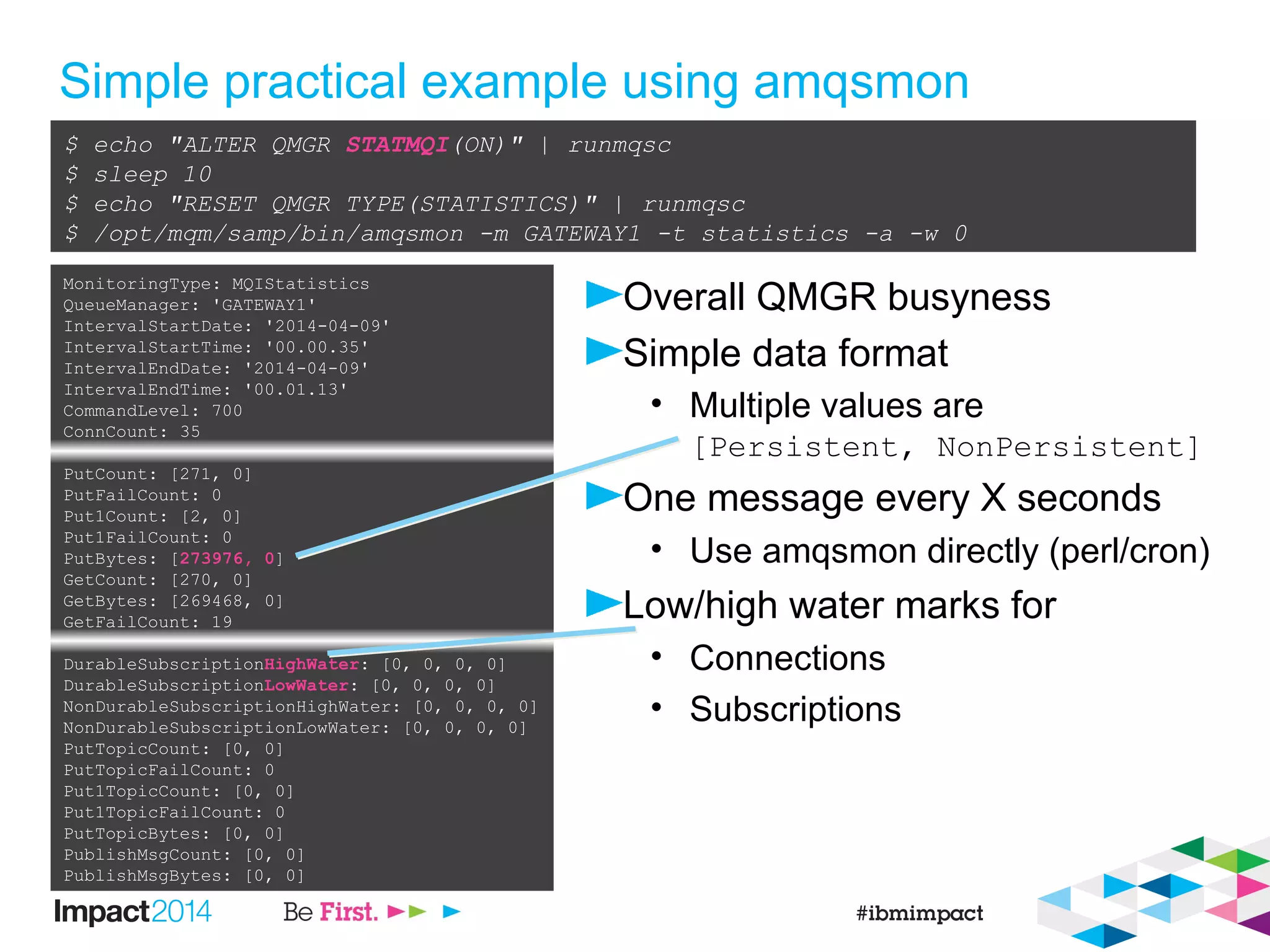 Simple practical example using amqsmon
Overall QMGR busyness
Simple data format
• Multiple values are
[Persistent, NonPersistent]
One message every X seconds
• Use amqsmon directly (perl/cron)
Low/high water marks for
• Connections
• Subscriptions
$ echo "ALTER QMGR STATMQI(ON)" | runmqsc
$ sleep 10
$ echo "RESET QMGR TYPE(STATISTICS)" | runmqsc
$ /opt/mqm/samp/bin/amqsmon -m GATEWAY1 -t statistics -a -w 0
MonitoringType: MQIStatistics
QueueManager: 'GATEWAY1'
IntervalStartDate: '2014-04-09'
IntervalStartTime: '00.00.35'
IntervalEndDate: '2014-04-09'
IntervalEndTime: '00.01.13'
CommandLevel: 700
ConnCount: 35
PutCount: [271, 0]
PutFailCount: 0
Put1Count: [2, 0]
Put1FailCount: 0
PutBytes: [273976, 0]
GetCount: [270, 0]
GetBytes: [269468, 0]
GetFailCount: 19
DurableSubscriptionHighWater: [0, 0, 0, 0]
DurableSubscriptionLowWater: [0, 0, 0, 0]
NonDurableSubscriptionHighWater: [0, 0, 0, 0]
NonDurableSubscriptionLowWater: [0, 0, 0, 0]
PutTopicCount: [0, 0]
PutTopicFailCount: 0
Put1TopicCount: [0, 0]
Put1TopicFailCount: 0
PutTopicBytes: [0, 0]
PublishMsgCount: [0, 0]
PublishMsgBytes: [0, 0]
 