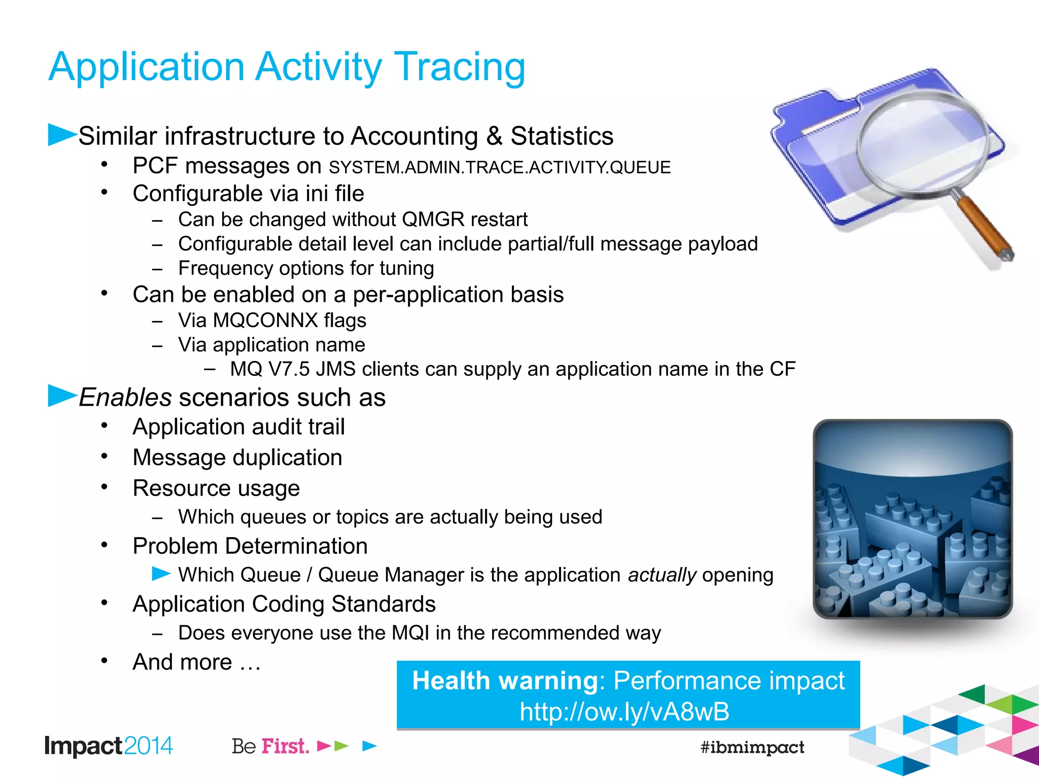 Application Activity Tracing
Similar infrastructure to Accounting & Statistics
• PCF messages on SYSTEM.ADMIN.TRACE.ACTIVITY.QUEUE
• Configurable via ini file
– Can be changed without QMGR restart
– Configurable detail level can include partial/full message payload
– Frequency options for tuning
• Can be enabled on a per-application basis
– Via MQCONNX flags
– Via application name
– MQ V7.5 JMS clients can supply an application name in the CF
Enables scenarios such as
• Application audit trail
• Message duplication
• Resource usage
– Which queues or topics are actually being used
• Problem Determination
Which Queue / Queue Manager is the application actually opening
• Application Coding Standards
– Does everyone use the MQI in the recommended way
• And more …
Health warning: Performance impact
http://ow.ly/vA8wB
Health warning: Performance impact
http://ow.ly/vA8wB
 