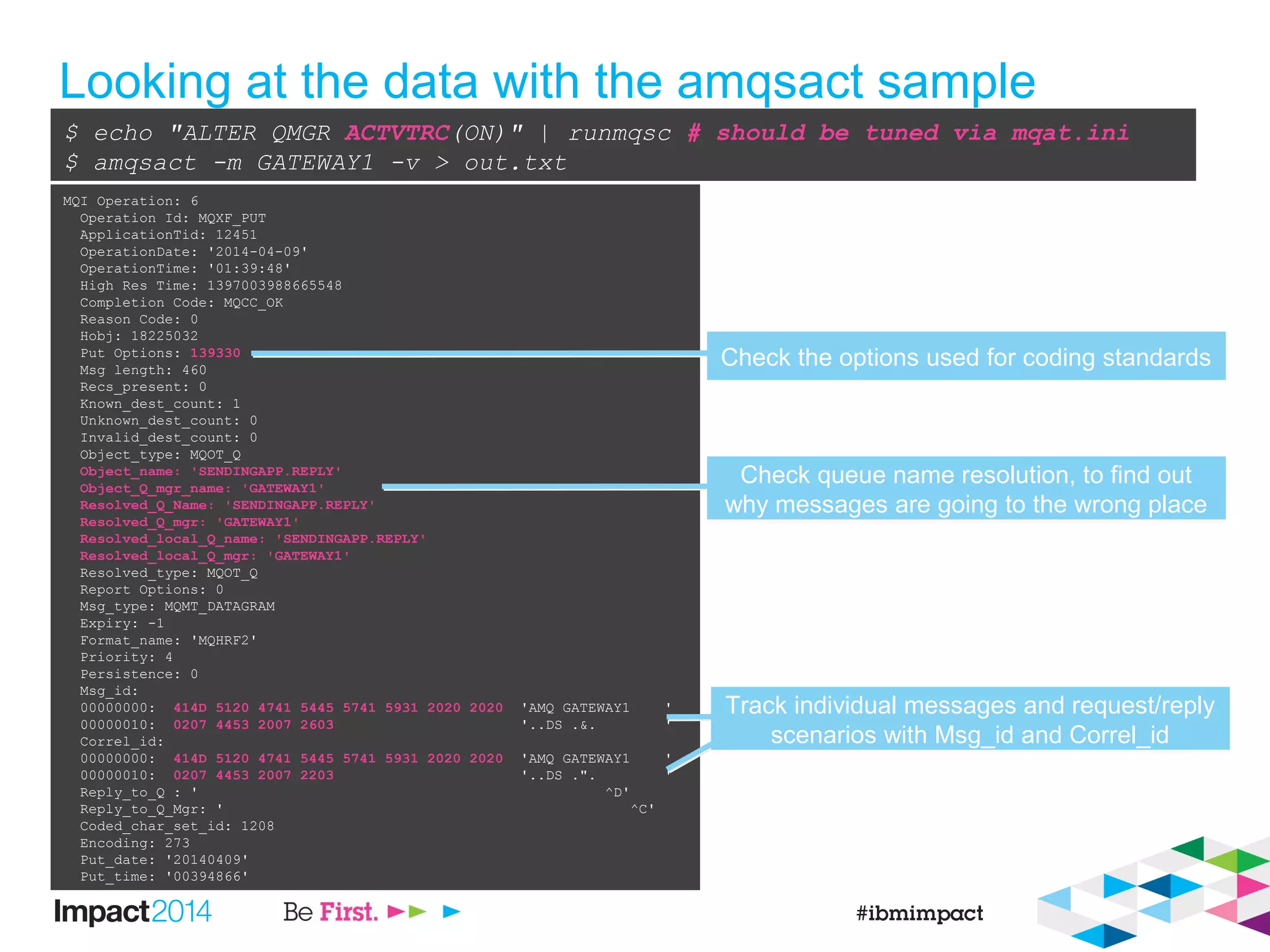 Looking at the data with the amqsact sample
$ echo "ALTER QMGR ACTVTRC(ON)" | runmqsc # should be tuned via mqat.ini
$ amqsact -m GATEWAY1 -v > out.txt
MQI Operation: 6
Operation Id: MQXF_PUT
ApplicationTid: 12451
OperationDate: '2014-04-09'
OperationTime: '01:39:48'
High Res Time: 1397003988665548
Completion Code: MQCC_OK
Reason Code: 0
Hobj: 18225032
Put Options: 139330
Msg length: 460
Recs_present: 0
Known_dest_count: 1
Unknown_dest_count: 0
Invalid_dest_count: 0
Object_type: MQOT_Q
Object_name: 'SENDINGAPP.REPLY'
Object_Q_mgr_name: 'GATEWAY1'
Resolved_Q_Name: 'SENDINGAPP.REPLY'
Resolved_Q_mgr: 'GATEWAY1'
Resolved_local_Q_name: 'SENDINGAPP.REPLY'
Resolved_local_Q_mgr: 'GATEWAY1'
Resolved_type: MQOT_Q
Report Options: 0
Msg_type: MQMT_DATAGRAM
Expiry: -1
Format_name: 'MQHRF2'
Priority: 4
Persistence: 0
Msg_id:
00000000: 414D 5120 4741 5445 5741 5931 2020 2020 'AMQ GATEWAY1 '
00000010: 0207 4453 2007 2603 '..DS .&. '
Correl_id:
00000000: 414D 5120 4741 5445 5741 5931 2020 2020 'AMQ GATEWAY1 '
00000010: 0207 4453 2007 2203 '..DS .". '
Reply_to_Q : ' ^D'
Reply_to_Q_Mgr: ' ^C'
Coded_char_set_id: 1208
Encoding: 273
Put_date: '20140409'
Put_time: '00394866'
Check the options used for coding standardsCheck the options used for coding standards
Check queue name resolution, to find out
why messages are going to the wrong place
Check queue name resolution, to find out
why messages are going to the wrong place
Track individual messages and request/reply
scenarios with Msg_id and Correl_id
Track individual messages and request/reply
scenarios with Msg_id and Correl_id
 
