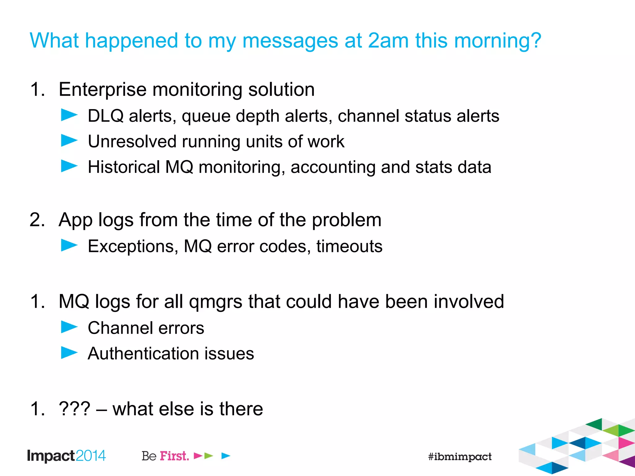 What happened to my messages at 2am this morning?
1. Enterprise monitoring solution
DLQ alerts, queue depth alerts, channel status alerts
Unresolved running units of work
Historical MQ monitoring, accounting and stats data
2. App logs from the time of the problem
Exceptions, MQ error codes, timeouts
1. MQ logs for all qmgrs that could have been involved
Channel errors
Authentication issues
1. ??? – what else is there
 
